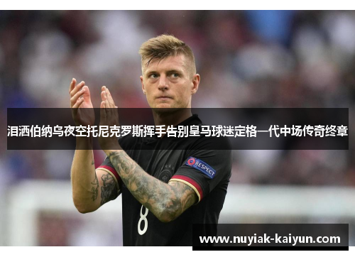 泪洒伯纳乌夜空托尼克罗斯挥手告别皇马球迷定格一代中场传奇终章